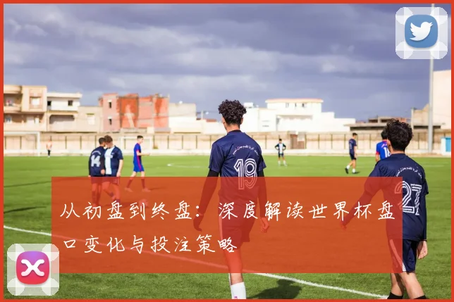从初盘到终盘：深度解读世界杯盘口变化与投注策略
