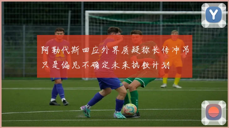 阿勒代斯回应外界质疑称长传冲吊只是偏见不确定未来执教计划