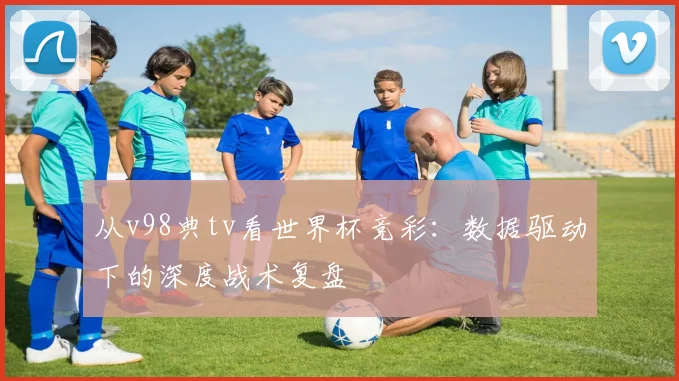 从v98典tv看世界杯竞彩：数据驱动下的深度战术复盘