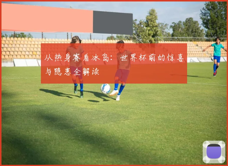从热身赛看冰岛：世界杯前的惊喜与隐患全解读