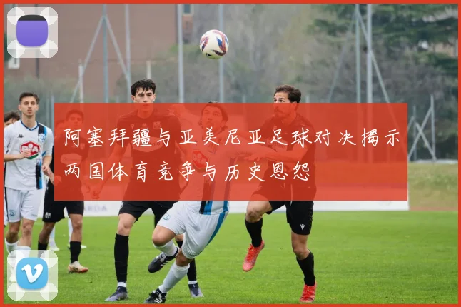 阿塞拜疆与亚美尼亚足球对决揭示两国体育竞争与历史恩怨