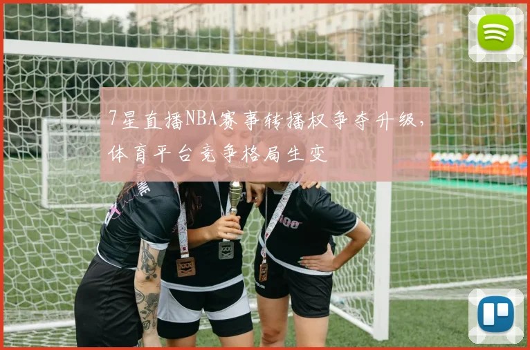 7星直播NBA赛事转播权争夺升级，体育平台竞争格局生变