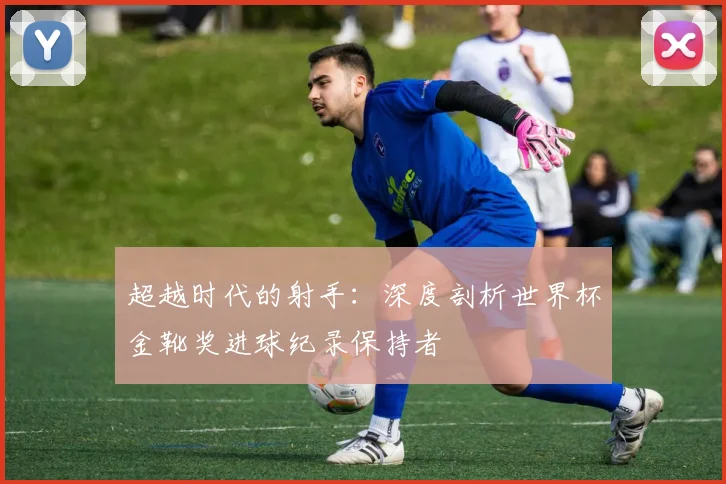 超越时代的射手：深度剖析世界杯金靴奖进球纪录保持者
