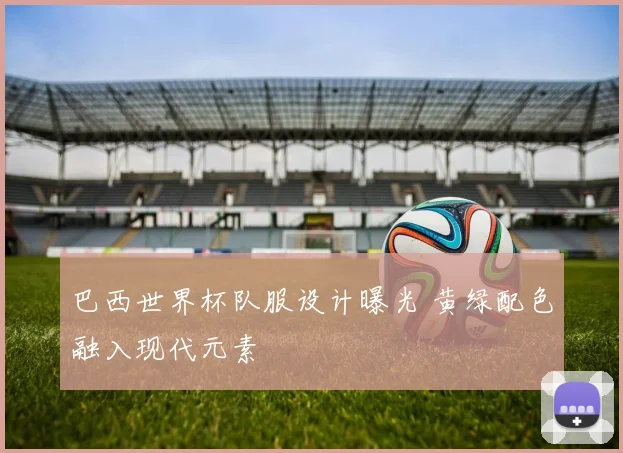 巴西世界杯队服设计曝光 黄绿配色融入现代元素